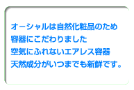 オ−シャルは自然化粧品のため容器にこだわりました。空気にふれないエアレス容器天然成分がいつまでも新鮮です